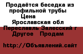 Продаётся беседка из профильной трубы › Цена ­ 21 950 - Ярославская обл., Переславль-Залесский г. Другое » Продам   